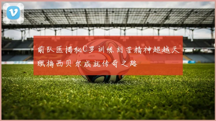 前队医揭秘C罗训练刻苦精神超越天赋梅西贝尔成就传奇之路