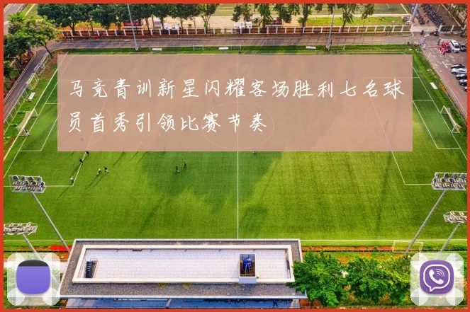 马竞青训新星闪耀客场胜利七名球员首秀引领比赛节奏
