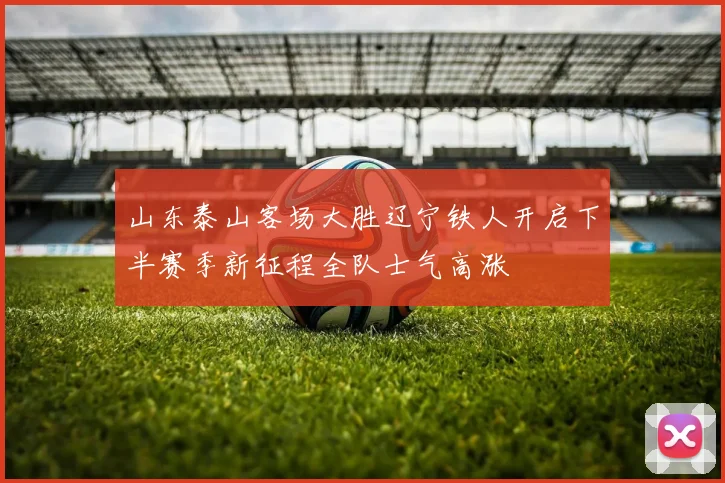 山东泰山客场大胜辽宁铁人开启下半赛季新征程全队士气高涨