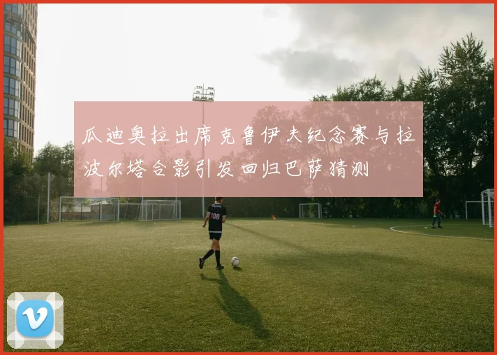 瓜迪奥拉出席克鲁伊夫纪念赛与拉波尔塔合影引发回归巴萨猜测