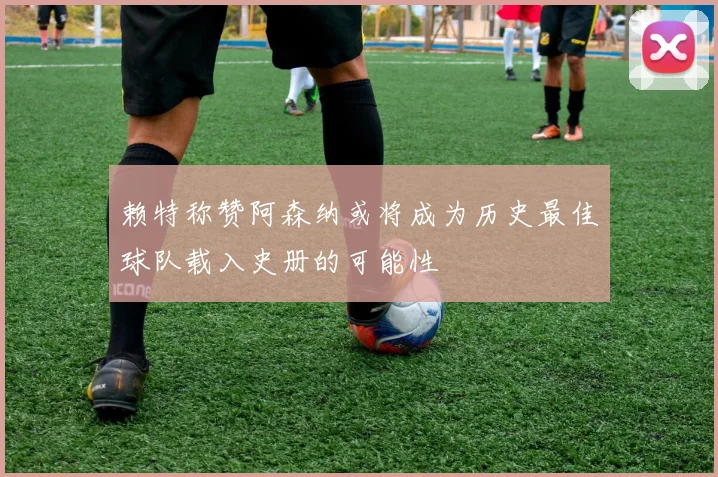 赖特称赞阿森纳或将成为历史最佳球队载入史册的可能性