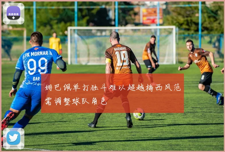 姆巴佩单打独斗难以超越梅西风范需调整球队角色