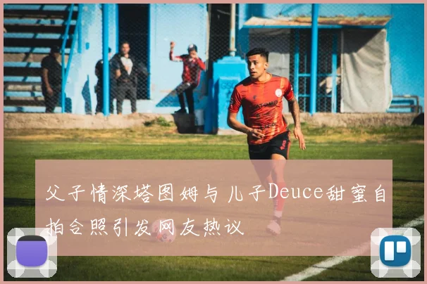 父子情深塔图姆与儿子Deuce甜蜜自拍合照引发网友热议