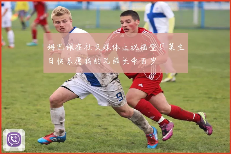 姆巴佩在社交媒体上祝福登贝莱生日快乐愿我的兄弟长命百岁