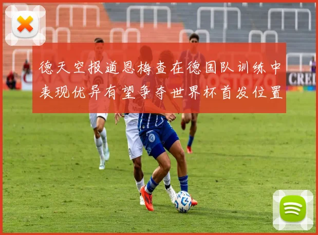 德天空报道恩梅查在德国队训练中表现优异有望争夺世界杯首发位置