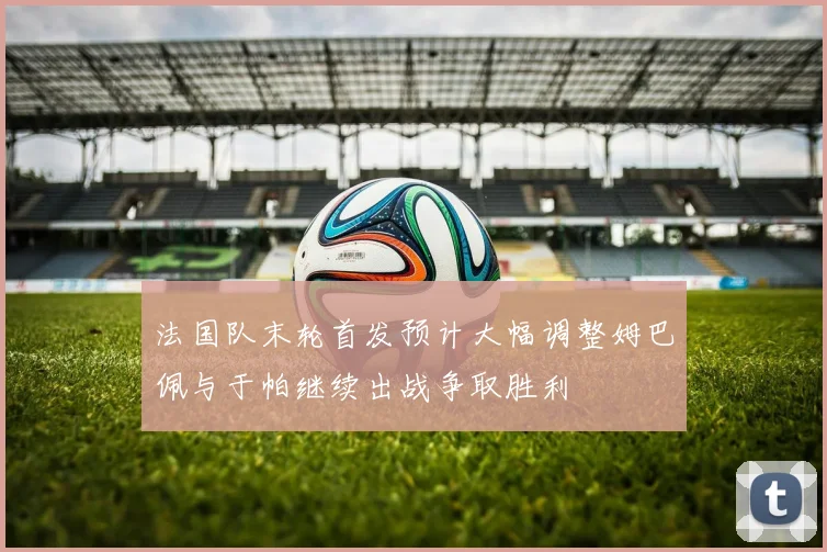 法国队末轮首发预计大幅调整姆巴佩与于帕继续出战争取胜利