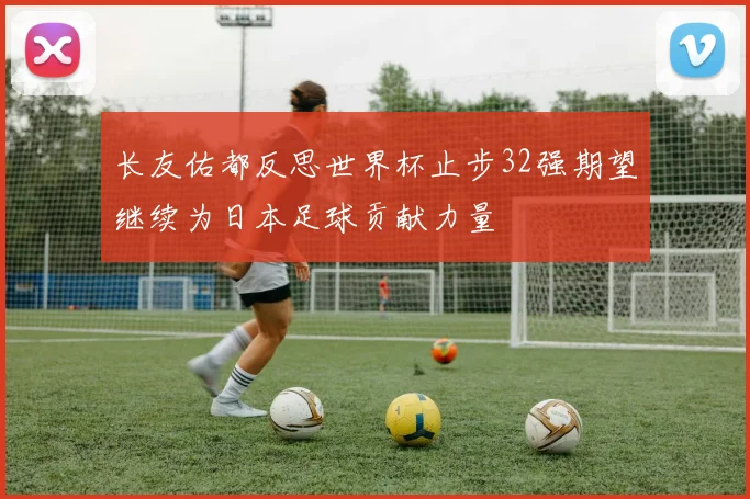 长友佑都反思世界杯止步32强期望继续为日本足球贡献力量